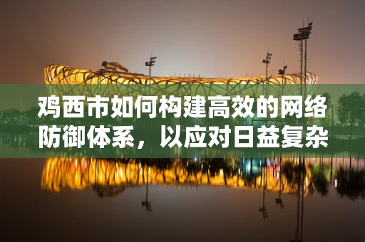 鸡西市如何构建高效的网络防御体系，以应对日益复杂的网络安全威胁？