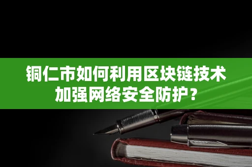 铜仁市如何利用区块链技术加强网络安全防护？