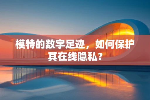 模特的数字足迹，如何保护其在线隐私？