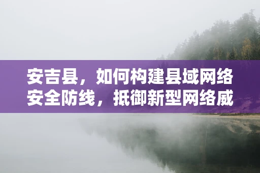 安吉县，如何构建县域网络安全防线，抵御新型网络威胁？