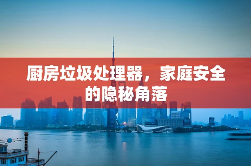 厨房垃圾处理器，家庭安全的隐秘角落