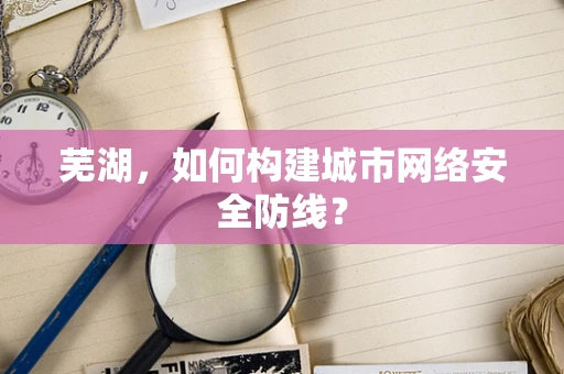 芜湖，如何构建城市网络安全防线？