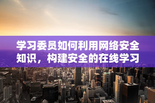 学习委员如何利用网络安全知识，构建安全的在线学习环境？