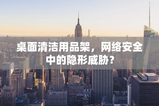桌面清洁用品架，网络安全中的隐形威胁？