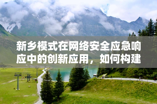 新乡模式在网络安全应急响应中的创新应用，如何构建高效协同的响应机制？