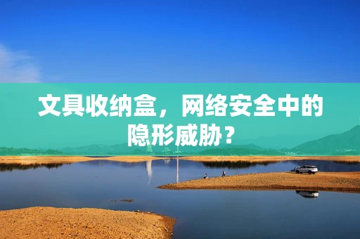 文具收纳盒，网络安全中的隐形威胁？