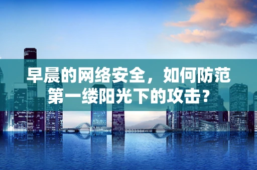 早晨的网络安全，如何防范第一缕阳光下的攻击？