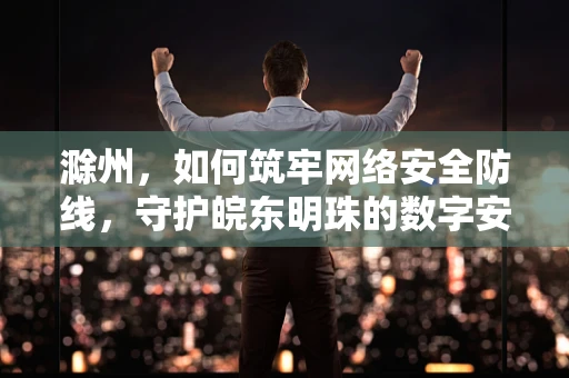 滁州，如何筑牢网络安全防线，守护皖东明珠的数字安全？