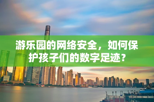 游乐园的网络安全，如何保护孩子们的数字足迹？