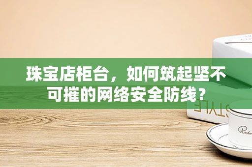 珠宝店柜台，如何筑起坚不可摧的网络安全防线？