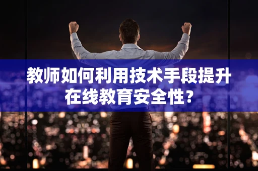 教师如何利用技术手段提升在线教育安全性？