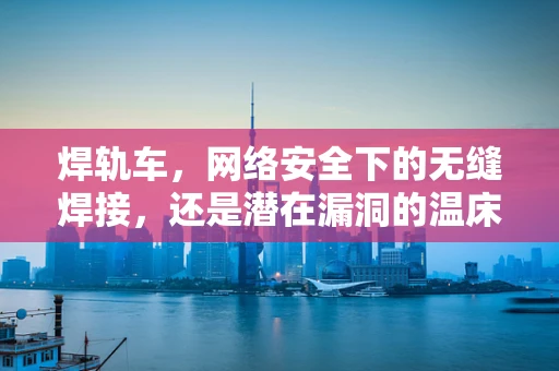 焊轨车，网络安全下的无缝焊接，还是潜在漏洞的温床？