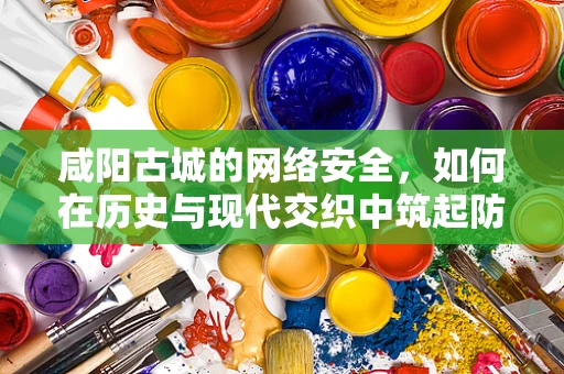 咸阳古城的网络安全，如何在历史与现代交织中筑起防线？