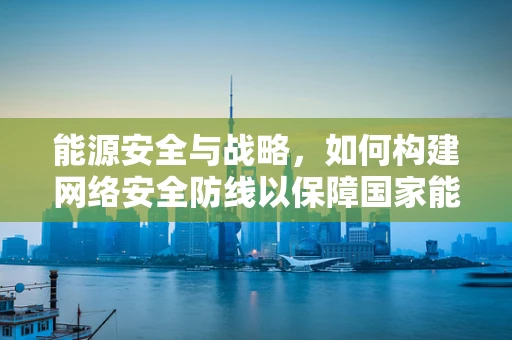 能源安全与战略，如何构建网络安全防线以保障国家能源命脉？