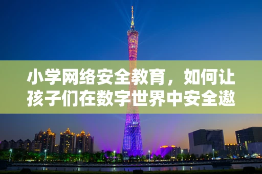 小学网络安全教育，如何让孩子们在数字世界中安全遨游？