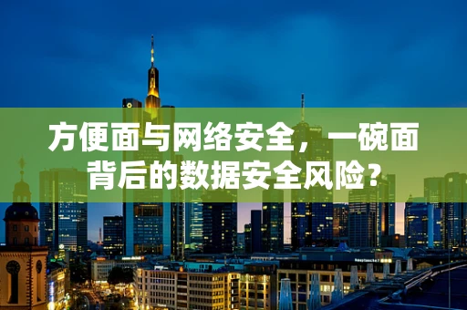方便面与网络安全，一碗面背后的数据安全风险？