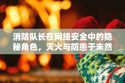 消防队长在网络安全中的隐秘角色，灭火与防患于未然的双重使命？