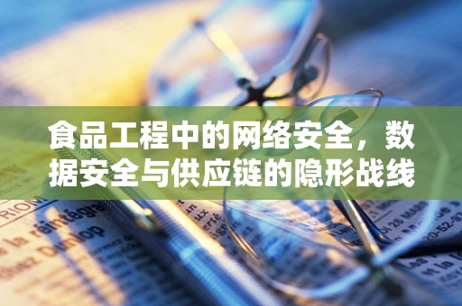 食品工程中的网络安全，数据安全与供应链的隐形战线