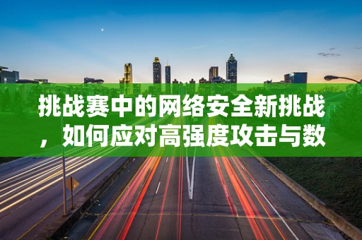 挑战赛中的网络安全新挑战，如何应对高强度攻击与数据泄露风险？