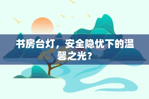 书房台灯，安全隐忧下的温馨之光？