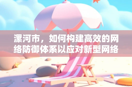 漯河市，如何构建高效的网络防御体系以应对新型网络威胁？