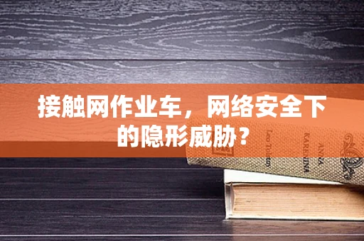 接触网作业车，网络安全下的隐形威胁？