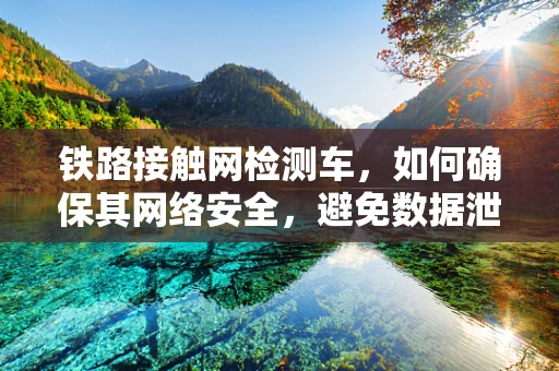 铁路接触网检测车，如何确保其网络安全，避免数据泄露风险？