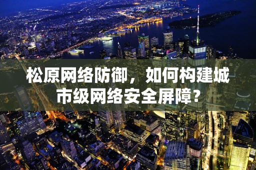 松原网络防御，如何构建城市级网络安全屏障？