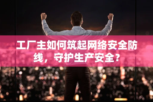 工厂主如何筑起网络安全防线，守护生产安全？