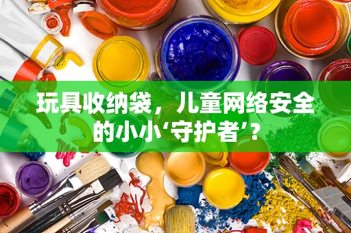 玩具收纳袋，儿童网络安全的小小‘守护者’？