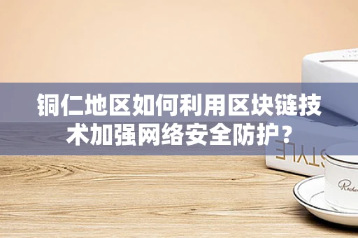 铜仁地区如何利用区块链技术加强网络安全防护？
