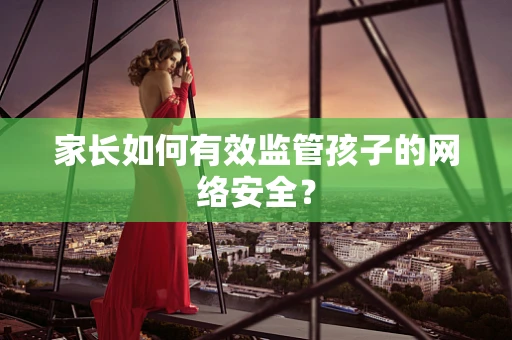 家长如何有效监管孩子的网络安全？