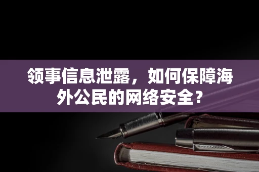 领事信息泄露，如何保障海外公民的网络安全？