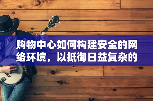 购物中心如何构建安全的网络环境，以抵御日益复杂的网络威胁？