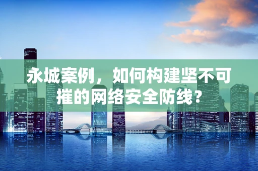 永城案例，如何构建坚不可摧的网络安全防线？