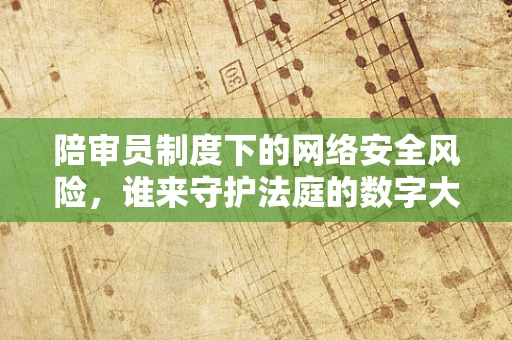 陪审员制度下的网络安全风险，谁来守护法庭的数字大门？