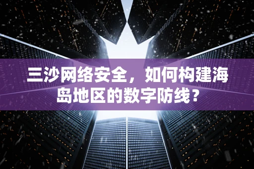 三沙网络安全，如何构建海岛地区的数字防线？
