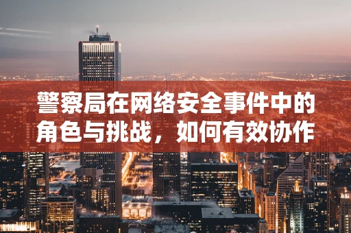 警察局在网络安全事件中的角色与挑战，如何有效协作？