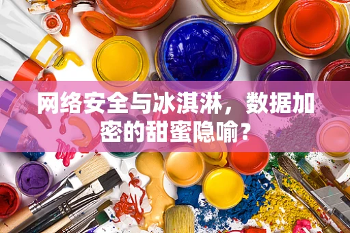网络安全与冰淇淋，数据加密的甜蜜隐喻？