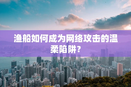 渔船如何成为网络攻击的温柔陷阱？