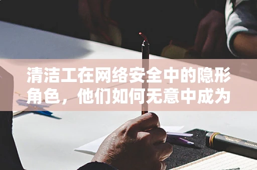 清洁工在网络安全中的隐形角色，他们如何无意中成为威胁的入口？