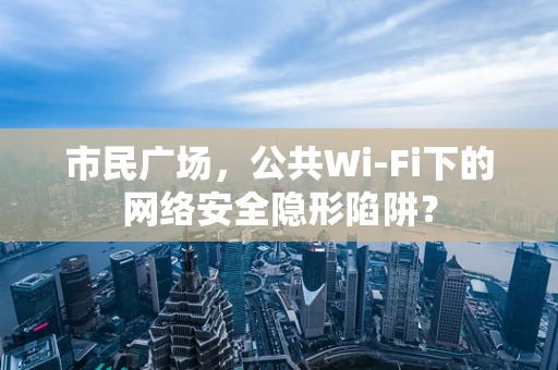 市民广场，公共Wi-Fi下的网络安全隐形陷阱？