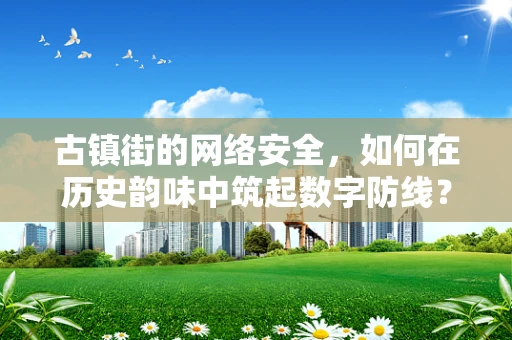古镇街的网络安全，如何在历史韵味中筑起数字防线？