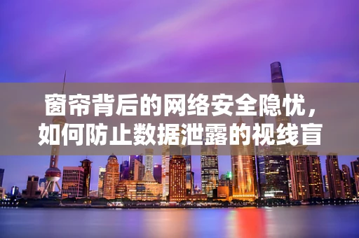 窗帘背后的网络安全隐忧，如何防止数据泄露的视线盲区？