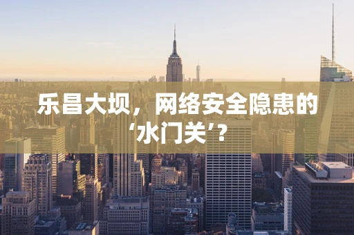 乐昌大坝，网络安全隐患的‘水门关’？