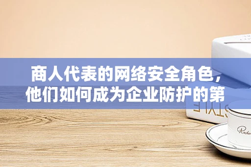 商人代表的网络安全角色，他们如何成为企业防护的第一道防线？