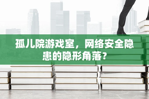 孤儿院游戏室，网络安全隐患的隐形角落？