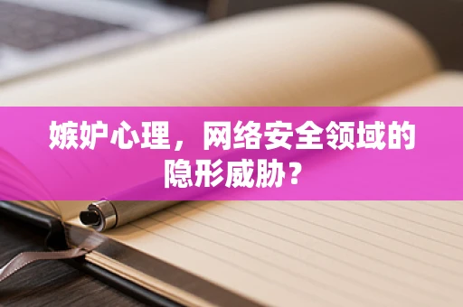 嫉妒心理，网络安全领域的隐形威胁？