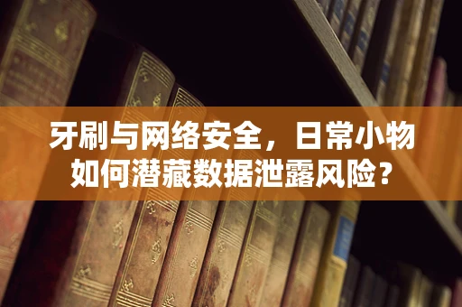 牙刷与网络安全，日常小物如何潜藏数据泄露风险？
