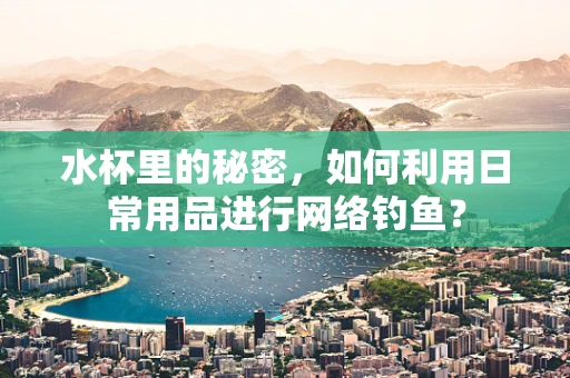 水杯里的秘密，如何利用日常用品进行网络钓鱼？